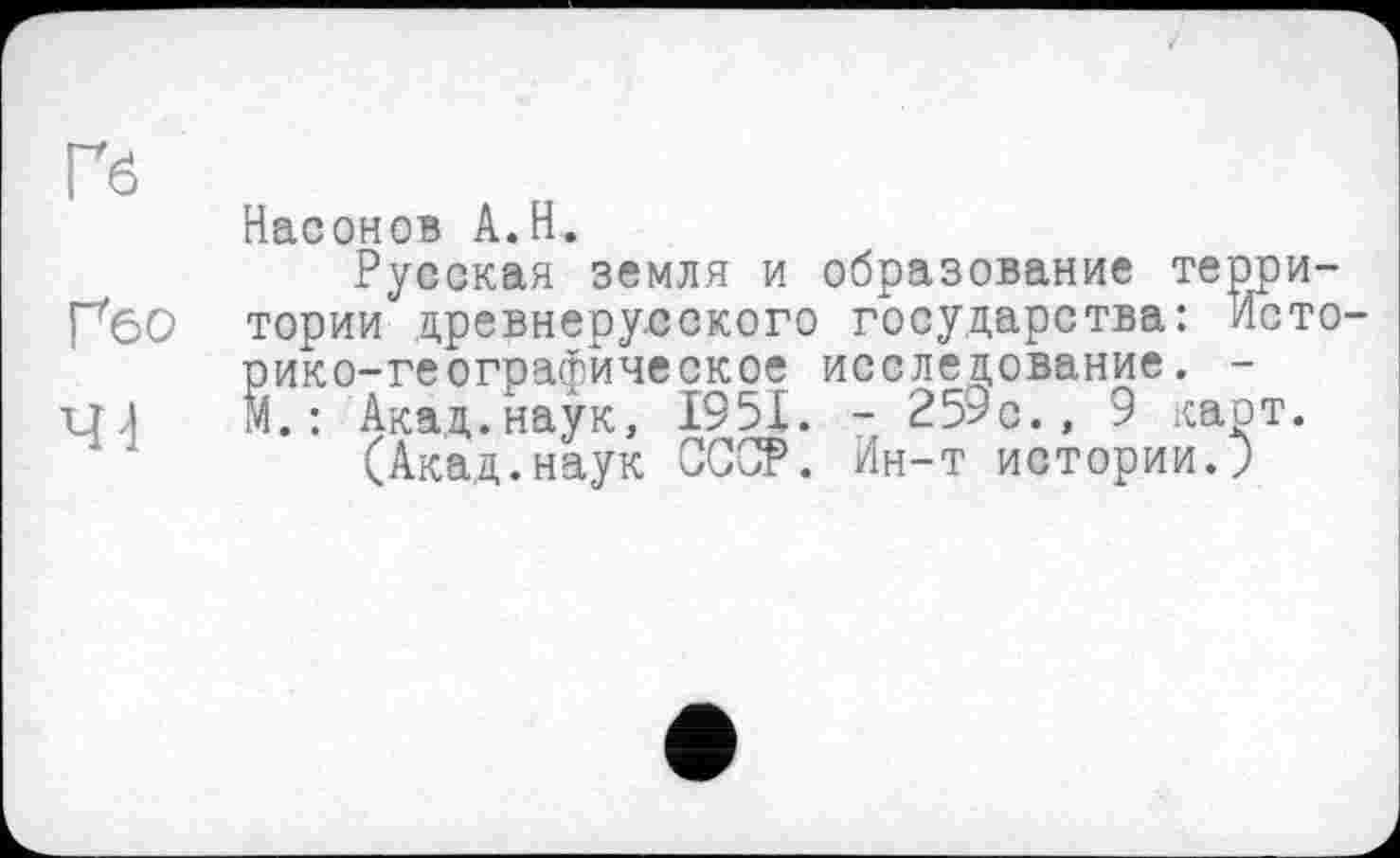 ﻿Гб
Ґбо
4-і
Насонов A.H.
Русская земля и образование территории древнерусского государства: Историко-географическое исследование. -М. : Акад.наук, 1951. - 259с. , 9 карт.
(Акад.наук СССР. Ин-т истории.?